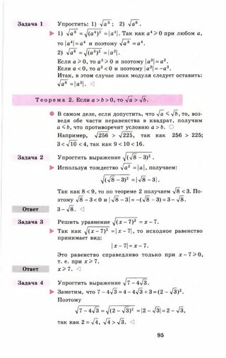 Задача 1 Упростить: 1) -/а®~; 2) л/а®".
► 1) -Уа®" = -/(а4)2 =|а4|. Так как а 4> 0 при любом а,
то|а4|= а 4 и поэтому >/а®~ = а 4.
2) -/а®~ = д/(а3)2 = |а3|.
Если а > 0, то а 3> 0 и поэтому |а3|= а3.
Если а < 0, то а 3< 0 и поэтому |а3|= - а 3.
Итак, в этом случае знак модуля следует оставить:
л/о®~ = |а3|• <
Т е о р е м а 2. Если а > Ь > 0, то -[а > - Л .
• В самом деле, если допустить, что л/а < 4 ь , то, воз­
ведя обе части неравенства в квадрат, получим
а < Ь, что противоречит условию а > Ь. О
Например, т/256 > >/225, так как 256 > 225;
3 < л/10 <4, так как 9 < 10 < 16.
Задача 2 Упростить выражение -/(>/8 - З)2 .
► Используя тождество 4а* =а, получаем:
д / (7 8 -3 )2 =|л/8-3|.
Так как 8 < 9, то по теореме 2 получаем >/8 < 3. По­
этому л/8 - 3 < 0 и |-у/8 - 3|= —( л/8 - 3) = 3 - -/8.
Ответ 3 --/ 8 . <]
Задача 3 Решить уравнение ^ ( х - 7)2 = х - 7.
► Так как ^/(х- 7)2 =| х - 7|, то исходное равенство
принимает вид:
х - 7= х - 7.
Это равенство справедливо только при х - 7 > 0 ,
т. е. при * > 7.
Ответ х > 7 . <3
Задача 4 Упростить выражение -у/7 -4>/з.
► Заметим, что 7 - 4-у/з = 4 - 4-/з + 3 = (2 - л/3)2.
Поэтому
л/7 - 4>/з = д/(2 - л/3)2 = |2 - >/3|= 2 - л/3,
так как 2 = ->/4, л/4 > л/з. <3
95
 