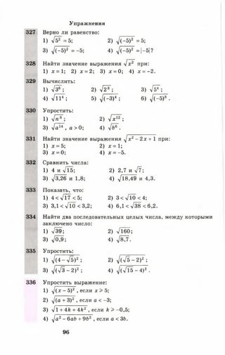 327
328
329
330
331
332
333
334
335
336
Упражнения
Верно ли равенство:
1) у [ & = 5 ; 2) ^ (- б )2 =5;
3) у1(-5)2 = -5 ; 4) у1(-5)2 =|-5|?
Найти значение выражения Ух2"при:
1) х = 1; 2) х = 2; 3) х = 0; 4) х = ~2.
Вычислить:
1) л/з®~; 2) л/2»~; 3) Уб7;
4) УТТ7 ; 5) ^(-З)4 ; 6) ^ (-5 )6 .
Упростить:
1) 2) Ух17;
3) У а^ , а > 0; 4) У&®".
Найти значение выражения У х 2- 2х + 1 при:
1) х = 5; 2) х = 1;
3) х = 0; 4) х = -5.
Сравнить числа:
1) 4 и >/15; 2) 2,7 и У?;
3) -У3,26 и 1,8; 4) У18,49 и 4,3.
Показать, что:
1) 4 < Л 7 < 5 ; 2) 3 < УТо < 4;
3) 3,1 < УТо < 3,2; 4) 6, 1 < У3 8< 6 , 2 .
Найти два последовательных целых числа, между которыми
заключено число:
1 ) У39; 2) л/ 1 6 0 ;
3) ,/0^; 4) 78/7.
Упростить:
1) 7 (4 -л/5)2 ; 2) д/(л/5-2)2 ;
3) У(Уз~2)2; 4) У(Л5-4)2.
Упростить выражение:
1) У (х - 5)2 , если х 3* 5;
2) 7(а + 3)2, если а < -3;
3) >/1 + 4 й + 4 * 2, если к > -0,5;
4) У а2- баб + 9Ь2, если а < 36.
96
 