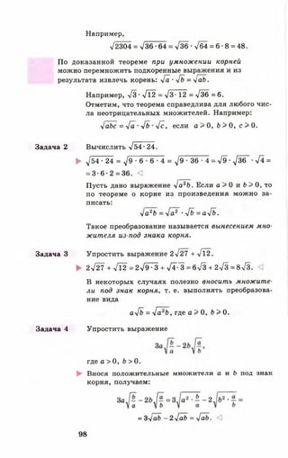Например,
л/2304 = >/36 •64 = л/36 •>/б4 = 6 •8 = 48.
По доказанной теореме при умнож ении корней
можно перемножить подкоренные выражения и из
результата извлечь корень: >/а ■у[ъ = у[аЬ.
Например, >/з •>/12 = >/3• 12 = >/36 = 6.
Отметим, что теорема справедлива для любого чис­
ла неотрицательных множителей. Например:
л1аЬс = >/а • 4ь •у[с, если а > 0 , Ь > 0 , с > 0 .
Задача 2 Вычислить >/54- 24.
► ^/54 • 24 = д / 9 - 6 - 6 - 4 = Л/9 - 3 6 - 4 = >/9-Л/ЗбГ-л/4 =
= 3 - 6 - 2 = 36. <3
Пусть дано выражение >/а26. Если а > 0 и ! ) > 0 , то
по теореме о корне из произведения можно за­
писать:
>/а2Ь = 4 а ? •>/<> = а>/б.
Такое преобразование называется вынесением мно­
жителя из-под знака корня.
Задача 3 Упростить выражение 2л/27 +>/12.
►2>/27+у[2 =2л/9~-~3+>/Т-~3=6л/3+2л/з=8>/з.
В некоторых случаях полезно вносить множите­
ли под знак корня, т. е. выполнять преобразова­
ние вида
а4ь = л[а2Ь, где а > 0, 6 > 0.
Задача 4 Упростить выражение
где а > 0, Ь > 0.
Внося положительные множители а и Ь под знак
корня, получаем:
= 3>/а6 - 2>/а6 = >/аЬ. <3
98
 