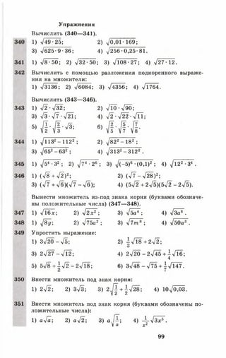 Упражнения
Вычислить (340— 341).
340 1) л/49 •25; 2) 70,01 -169;
3) ч/б25-9■ 36; 4) ^256• 0,25-81.
341 1) >/8 •50; 2) л/32 - 50; 3) л/Ю8-27; 4) л/27 - 12.
342 Вычислить с помощью разложения подкоренного выраже­
ния на множители:
1) л/3136; 2) -У6084; 3) л/4356; 4) л/1764.
Вычислить (343— 346).
343 1) л/2 -л/32; 2) 7 н )-7 9 0 ;
3) л/з-л/7-л/2Т; 4) л/2-л/22-л/ТТ;
• > № * « Л «
344 1) т/пз2- 1122 ; 2) 7 822- 182 ;
3) 7б52-6 3 2 ; 4) 73 132- 3122 .
345 1) 754 •З2 ; 2) 774 •26 ; 3) 7 (~ 5)6 ’ (ОД)2 ; 4) 7122 •З4 .
346 1) (л/8 + л/2)2; 2) (л/7 - л/28)2;
3) (л/7 + Т б)(7 7 - Тб); 4) (5л/2 + 275)(572 - 275).
Вынести множитель из-под знака корня (буквами обозначе­
ны положительные числа) (347— 348).
347 1) ТТбх; 2) л/!*2"; 3)Тба4"; 4) Тза®".
348 1) 78у: 2) 775а2 ; 3)7 7 т 8 ; 4) 7б0а3.
349 Упростить выражение:
1) з 7 2 0 - л/5; 2) 1 7 1 8 + 2 7 2 ;
О
3 ) 2 л/ 2 7 - л/1 2 ; 4 ) 2л/20 - 2 7 4 5 + 1 7 Т б ;
4
5) 5 7 8 + | 7 2 -2 7 1 8 ; 6) 3748 - 775 + 17147.
350 Внести множитель под знак корня:
1) 272; 2) Зл/З; 3) 2 [1 + 1 ^ 2 8 ; 4) 10^0,03.
V 2 2
351 Внести множитель под знак корня (буквами обозначены по­
ложительные числа):
1) ал/а; 2) аТ2; 3) а Д ; 4) -1-УЗхГ .
V а х 2
99
 