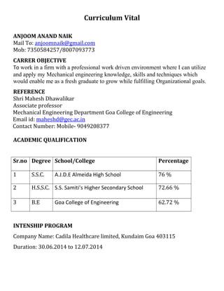 Curriculum Vital
ANJOOM ANAND NAIK
Mail To: anjoomnaik@gmail.com
Mob: 7350584257/8007093773
CARRER OBJECTIVE
To work in a firm with a professional work driven environment where I can utilize
and apply my Mechanical engineering knowledge, skills and techniques which
would enable me as a fresh graduate to grow while fulfilling Organizational goals.
REFERENCE
Shri Mahesh Dhawalikar
Associate professor
Mechanical Engineering Department Goa College of Engineering
Email id: maheshd@gec.ac.in
Contact Number: Mobile- 9049208377
ACADEMIC QUALIFICATION
Sr.no Degree School/College Percentage
1 S.S.C. A.J.D.E Almeida High School 76 %
2 H.S.S.C. S.S. Samiti’s Higher Secondary School 72.66 %
3 B.E Goa College of Engineering 62.72 %
INTENSHIP PROGRAM
Company Name: Cadila Healthcare limited, Kundaim Goa 403115
Duration: 30.06.2014 to 12.07.2014
 