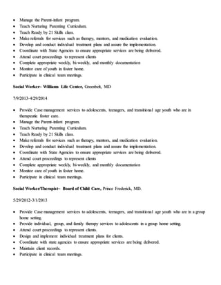  Manage the Parent-infant program.
 Teach Nurturing Parenting Curriculum.
 Teach Ready by 21 Skills class.
 Make referrals for services such as therapy, mentors, and medication evaluation.
 Develop and conduct individual treatment plans and assure the implementation.
 Coordinate with State Agencies to ensure appropriate services are being delivered.
 Attend court proceedings to represent clients
 Complete appropriate weekly, bi-weekly, and monthly documentation
 Monitor care of youth in foster home.
 Participate in clinical team meetings.
Social Worker~ Williams Life Center, Greenbelt, MD
7/9/2013-4/29/2014
 Provide Case management services to adolescents, teenagers, and transitional age youth who are in
therapeutic foster care.
 Manage the Parent-infant program.
 Teach Nurturing Parenting Curriculum.
 Teach Ready by 21 Skills class.
 Make referrals for services such as therapy, mentors, and medication evaluation.
 Develop and conduct individual treatment plans and assure the implementation.
 Coordinate with State Agencies to ensure appropriate services are being delivered.
 Attend court proceedings to represent clients
 Complete appropriate weekly, bi-weekly, and monthly documentation
 Monitor care of youth in foster home.
 Participate in clinical team meetings.
Social Worker/Therapist~ Board of Child Care, Prince Frederick, MD.
5/29/2012-3/1/2013
 Provide Case management services to adolescents, teenagers, and transitional age youth who are in a group
home setting.
 Provide individual, group, and family therapy services to adolescents in a group home setting.
 Attend court proceedings to represent clients.
 Design and implement individual treatment plans for clients.
 Coordinate with state agencies to ensure appropriate services are being delivered.
 Maintain client records.
 Participate in clinical team meetings.
 
