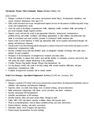 Therapeutic Mentor~ Eliot Community Human Services, Malden, MA.
8/2011-5/2012
 Manage a caseload of 4 clients with serious and persistent mental illness, developmental disabilities, and
serious emotional disturbances from ages 5-15.
 Offer youth structured one-to-one, strength-based support services for the purpose of addressing daily living,
social, and communication needs.
 Assist the youth in developing communication skills, enhancing conflict resolution skills and teaching of
pro-social strategies though targeted activities.
 Support, coach, and train the youth in age-appropriate behaviors, interpersonal communication,
problem-solving and conflict resolution, and relating appropriately to other children and adolescents and
adults in recreational and social activities pursuant to a behavioral health treatment plan.
 Expose youth to social situations in which age appropriate skills can be acquired and practiced through role
playing and behavioral rehearsals.
 Attend youth’s Care Plan Meeting and develop goals to enhance behavioral controlskills and improve youth’s
interpersonal communication skills.
 Develop a detailed lesson plan that identifies goals, an anticipated schedule of meeting with youth, and a
timeline for goal completion.
 Participate in the development of strength-based treatment and safety plans.
 Work with families to support their youth’s goal and link families to community resources and services that
will sustain the youth’s optimal functioning in the community.
 Certified Therapy Dog handler through Therapy Dog International, Inc.
 Use dog therapy weekly with youth to develop coping skills around emotional difficulties and gain
interpersonal communication skills.
 Complete all paperwork accurately and in a timely manner.
Senior Case Manager~ Specialized Employment Services, CLASS, Inc., Lawrence, MA.
4/2010-8/2011
 Manage a caseload of 45 clients with serious and persistent mental illness, developmental disabilities, and sex
offenders with emotional and behavioral challenges.
 Supervise clients on a daily basis during work, vocational training, and peer interactions.
 Build professional relationships with clients, service providers, and clients’ residences.
 Develop and prepare ISP documentation.
 Schedule and participate in ISP meetings.
 Develop behavior plans and ensure proper follow through by staff.
 Utilize DBT, CBT, and clinical expertise to diffuse clients who become upset.
 Work as an interdisciplinary team in clinical problem-solving and crises intervention.
 Prepare behavior, learning, and safety assessments.
 Determine clients’ level of support and supervision.
 Prepare proper documentation for team meetings.
 