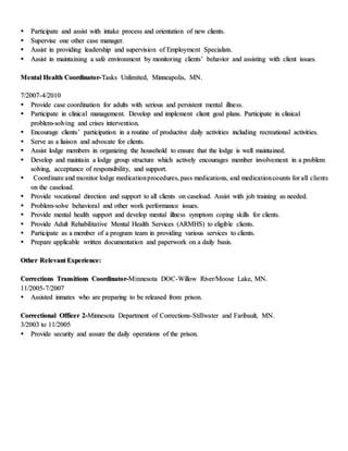  Participate and assist with intake process and orientation of new clients.
 Supervise one other case manager.
 Assist in providing leadership and supervision of Employment Specialists.
 Assist in maintaining a safe environment by monitoring clients’ behavior and assisting with client issues.
Mental Health Coordinator-Tasks Unlimited, Minneapolis, MN.
7/2007-4/2010
 Provide case coordination for adults with serious and persistent mental illness.
 Participate in clinical management. Develop and implement client goal plans. Participate in clinical
problem-solving and crises intervention.
 Encourage clients’ participation in a routine of productive daily activities including recreational activities.
 Serve as a liaison and advocate for clients.
 Assist lodge members in organizing the household to ensure that the lodge is well maintained.
 Develop and maintain a lodge group structure which actively encourages member involvement in a problem
solving, acceptance of responsibility, and support.
 Coordinate and monitor lodge medicationprocedures, pass medications, and medicationcounts for all clients
on the caseload.
 Provide vocational direction and support to all clients on caseload. Assist with job training as needed.
 Problem-solve behavioral and other work performance issues.
 Provide mental health support and develop mental illness symptom coping skills for clients.
 Provide Adult Rehabilitative Mental Health Services (ARMHS) to eligible clients.
 Participate as a member of a program team in providing various services to clients.
 Prepare applicable written documentation and paperwork on a daily basis.
Other Relevant Experience:
Corrections Transitions Coordinator-Minnesota DOC-Willow River/Moose Lake, MN.
11/2005-7/2007
 Assisted inmates who are preparing to be released from prison.
Correctional Officer 2-Minnesota Department of Corrections-Stillwater and Faribault, MN.
3/2003 to 11/2005
 Provide security and assure the daily operations of the prison.
 