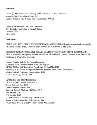 Education
University of St. Thomas and University of St. Catherine’s, St. Paul, Minnesota
Master of Clinical Social Work-May 2012
Licensed Clinical Social Worker, State of Connecticut #009138
University of Wisconsin-River Falls, Wisconsin
B.S., Psychology and Minor in Criminal Justice
December 2002
GPA: 3.516
Publications:
DESIGN AND DEVELOPMENTOF AN ANGERMANAGEMENTPROGRAM, researched and developed by
Jill Larson. Master’s Thesis, University of St. Thomas and St. Catherine’s, May 2011.
CONDITIONED REINFORCEMENT IN RATS AS A FUNCTION OF REINFORCER AMOUNT AND
DELAY, researched and reported by Jason McLean and Jill Janikowski (Larson). Presented at the 2002 NCUR
Conference in Whitewater, Wisconsin.
Honors, Awards, and Special Accomplishments:
St. Thomas MSW Graduate Student of the Year-May 2011
CLASS, INC Star Staff Recognition Award-June 2010 and May 2011
Selected to DOC-Moose Lake Special Operations Response Team (SORT Team) (2006).
Member National Psychology Honor Society, 2001.
Member Psychology Society, 2000
Certifications and Other Information:
Circle of Security Certified Trainer-2015
Trauma Informed Care-2014
Certified Stephen Minister-2014
Basic Life Support-Adult and Child-Exp. 2017
First Aid-Exp. 2017
PAC Certified 2010
MAP (Medication Administration) Certified 2010
Spouse of United States Navy Officer-Active duty
1st Dan Black Belt Tae kwon Do: Family Martial Arts Academy
 