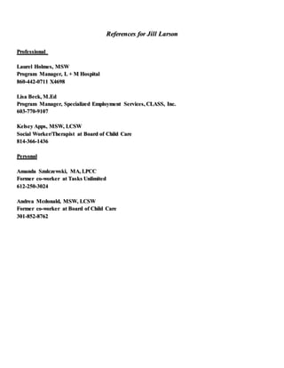 References for Jill Larson
Professional
Laurel Holmes, MSW
Program Manager, L + M Hospital
860-442-0711 X4698
Lisa Beck, M.Ed
Program Manager, Specialized Employment Services, CLASS, Inc.
603-770-9107
Kelsey Apps, MSW, LCSW
Social Worker/Therapist at Board of Child Care
814-366-1436
Personal
Amanda Szulczewski, MA, LPCC
Former co-worker at Tasks Unlimited
612-250-3024
Andrea Mcdonald, MSW, LCSW
Former co-worker at Board of Child Care
301-852-8762
 