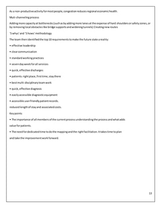 13
As a non-productiveactivityformostpeople,congestionreducesregional economichealth.
Muti-channelingprocess
Addingmore capacityat bottlenecks(suchasbyaddingmore lanesat the expense of hard shouldersorsafetyzones,or
by removinglocal obstacleslike bridge supportsandwideningtunnels) Creatingnew routes
‘5 whys’and ‘5 hows’methodology
The team thenidentifiedthe top10 requirementstomake the future state areality:
• effective leadership
• clearcommunication
• standardworkingpractices
• sevendayweekforall services
• quick,effective discharges
• patients:rightplace,firsttime,staythere
• bestmulti-disciplinaryteamwork
• quick,effective diagnosis
• easilyaccessible diagnosticequipment
• accessible userfriendlypatientrecords.
reducedlengthof stayand associatedcosts.
Keypoints
• The importance of all membersof the currentprocessunderstandingthe processandwhatadds
value forpatients.
• The needfordedicatedtime todothe mappingandthe rightfacilitation.Ittakestime toplan
and take the improvementworkforward.
 