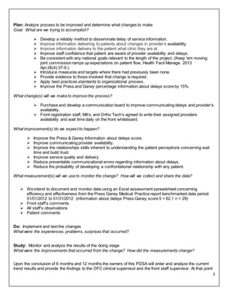 3
Plan: Analyze process to be improved and determine what changes to make
Goal: What are we trying to accomplish?
 Develop a reliably method to disseminate delay of service information.
 Improve information delivering to patients about changes in provider’s availability.
 Improve information delivery to the patient what clinic they are at.
 Improve staff confidence that patient are aware of provider availability and delays.
 Be consistent with any national goals relevant to the length of the project. (Keep 'em moving:
joint commission ramps up expectations on patient flow, Health Facil Manage. 2013
Apr;26(4):37-9.).
 Introduce measures and targets where there had previously been none.
 Provide evidence to those involved that change is required.
 Apply best practices standards to organizational process.
 Improve the Press and Ganey percentage information about delays score by 15%.
What change(s) will we make to improve the process?
 Purchase and develop a communication board to improve communicating delays and provider’s
availability.
 Front registration staff, MA’s and Ortho Tech’s agreed to write their assigned providers
availability and wait time daily on the front whiteboard.
What improvement(s) do we expect to happen?
 Improve the Press & Ganey Information about delays score.
 Improve communicating provider availability.
 Improve the relationships skills inherent to understanding the patient perceptions concerning wait
time and build trust.
 Improve service quality and delivery.
 Reduce preventable communicational errors regarding information about delays.
 Reduce the probability of developing a confrontational relationship with any patient.
What measurement(s) will we use to monitor the change? How will we collect and share the data?
 We intend to document and monitor data using an Excel assessment spreadsheet concerning
efficiency and effectiveness from the Press Ganey Medical Practice report benchmarked data period
01/01/2012 to 01/31/2012 (information about delays Press Ganey score x̅ = 62.1 n = 29)
 Front staff’s comments
 All staff’s observations
 Patient comments
Do: Implement and test the changes
What were the experiences, problems, surprises that occurred?
Study: Monitor and analyze the results of the doing stage
What were the improvements that occurred from the change? How did the measurements change?
Upon the conclusion of 6 months and 12 months the owners of this PDSA will enter and analyze the current
trend results and provide the findings to the OFC clinical supervisor and the front staff supervisor. At that point
 