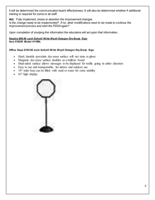 4
it will be determined the communication board effectiveness. It will also be determined whether if additional
training is required for some or all staff.
Act: Fully implement, revise or abandon the improvement changes
Is the change ready to be implemented? If no, what modifications need to be made to continue the
improvement process and start the PDSA again?
Upon completion of studying the information the educators will act upon that information.
Staples $99.99 each Safco® Write Way® Octagon Dry-Erase Sign
Item 518245 Model 4118BL
Office Depo $103.00 each Safco® Write Way® Octagon Dry-Erase Sign
 Hard, durable porcelain dry-erase surface will not stain or ghost
 Magnetic dry-erase surface doubles as a bulletin board
 Dual-sided surface allows messages to be displayed for traffic going in either direction
 Easy to use and transportable, for indoor and outdoor use
 18" wide base can be filled with sand or water for extra stability
 65" high display
 