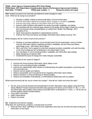 5
PDSA – Goal: Improve Communicating OFC Clinic Delays
PDSA Name: OFC Stand Alone Communication Board a Performance Improvement Initiative
Start Date: 7/11/2012 PDSA cycle number: 2 Resource owners:Al Lopez
________________________________________________________________________________________
Plan: Analyze process to be improved and determine what changes to make
Goal: What are we trying to accomplish?
 Develop a reliably method to disseminate delay of service information.
 Improve information delivering to patients about changes in provider’s availability.
 Improve information delivery to the patient what clinic they are at.
 Improve staff confidence that patient are aware of provider availability and delays.
 Be consistent with any national goals relevant to the length of the project. (Keep 'em moving:
joint commission ramps up expectations on patient flow, Health Facil Manage. 2013
Apr;26(4):37-9.).
 Apply best practices standards to organizational process.
 Improve the Press and Ganey percentage information about delays score by 15%.
What change(s) will we make to improve the process?
 Develop or purchase additional communication board for the examination rooms to further
improve information delivery regarding provider’s availability and the Press and Ganey
percentage score – Information about delays.
 MA’s and Ortho Tech’s agreed to write their assigned providers availability and wait time daily
on the front whiteboard and whiteboards in the examination rooms.
 Use volunteers to communicate providers’ availability and information about delays.
 Begin designing a scripts for staff.
 Accelerate the pace of change and make changes sustainable.
What improvement(s) do we expect to happen?
 Improve the Press & Ganey Information about delays score.
 Improve communicating provider availability.
 Improve the relationships skills inherent to understanding the patient perceptions concerning wait
time and build trust.
 Improve service quality and delivery.
 Reduce preventable communicational errors regarding information about delays.
 Reduce Variation in Clinical Pathways to Reduce Delays
 Reduce the probability of developing a confrontational relationship with any patient.
What measurement(s) will we use to monitor the change? How will we collect and share the data?
 We are using an Excel assessment spreadsheet to monitor information about delays using the Press
Ganey Medical Practice report benchmarked data periods 01/01/2012 to 01/31/2012 x̅ = 62.1, n = 29
and information about delays Press Ganey score 06/01/2012 to 06/30/2012 x̅ = 65.6 , n = 35 for the six
months analysis (graph provided below).
 Front staff’s comments
 Staff’s observations
 Patient comments
Do: Implement and test the changes
What were the experiences, problems, surprises that occurred?
 When we have “float” staff filling in at the front registration area they are not informed about writing the
information on the board.
 