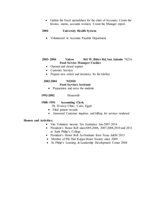  Update the Excel spreadsheet for the chart of Accounts; Create the
Invoice, memo, accounts revision, Create the Manager report.
2004 University Health System
 Volunteered in Accounts Payable Department
2003- 2004 Valero 841 W. Bitter Rd, San Antonio 78216
Food Service Manager/ Cashier
 Opened and closed register
 Customer Services
 Prepare new orders and inventory for the kitchen
2003-2004 NEISD
Food Services Assistant
 Preparation and serve the students
1992-2002 Housewife
1988- 1991 Accounting Clerk
Dr. El-sawy Clinic, Cairo, Egypt
 Filed patient records
 Answered Customer inquiries and billing for services rendered
Honors and Activities:
 Vita Volunteer income Tax Assistance Jan-2007-2014
 President’s Honor Roll since2005,2006, 2007,2008,2010 and 2011
at Saint Philip’s College .
 President’s Honor Roll As Graduate from Texas A&M 2013
 Member of Phi That Kappa Honor Society since 2009
 St. Philip’s Learning & Leadership Development Center 2004
 