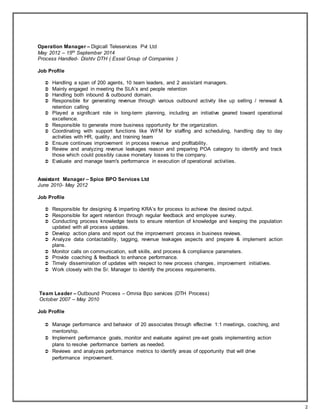 2
Operation Manager – Digicall Teleservices Pvt Ltd
May 2012 – 15th September 2014
Process Handled- Dishtv DTH ( Essel Group of Companies )
Job Profile
 Handling a span of 200 agents, 10 team leaders, and 2 assistant managers.
 Mainly engaged in meeting the SLA’s and people retention
 Handling both inbound & outbound domain.
 Responsible for generating revenue through various outbound activity like up selling / renewal &
retention calling
 Played a significant role in long-term planning, including an initiative geared toward operational
excellence.
 Responsible to generate more business opportunity for the organization.
 Coordinating with support functions like WFM for staffing and scheduling, handling day to day
activities with HR, quality, and training team
 Ensure continues improvement in process revenue and profitability.
 Review and analyzing revenue leakages reason and preparing POA category to identify and track
those which could possibly cause monetary losses to the company.
 Evaluate and manage team's performance in execution of operational activities.
Assistant Manager – Spice BPO Services Ltd
June 2010- May 2012
Job Profile
 Responsible for designing & imparting KRA’s for process to achieve the desired output.
 Responsible for agent retention through regular feedback and employee survey.
 Conducting process knowledge tests to ensure retention of knowledge and keeping the population
updated with all process updates.
 Develop action plans and report out the improvement process in business reviews.
 Analyze data contactability, tagging, revenue leakages aspects and prepare & implement action
plans.
 Monitor calls on communication, soft skills, and process & compliance parameters.
 Provide coaching & feedback to enhance performance.
 Timely dissemination of updates with respect to new process changes, improvement initiatives.
 Work closely with the Sr. Manager to identify the process requirements.
Team Leader – Outbound Process – Omnia Bpo services (DTH Process)
October 2007 – May 2010
Job Profile
 Manage performance and behavior of 20 associates through effective 1:1 meetings, coaching, and
mentorship.
 Implement performance goals, monitor and evaluate against pre-set goals implementing action
plans to resolve performance barriers as needed.
 Reviews and analyzes performance metrics to identify areas of opportunity that will drive
performance improvement.
 