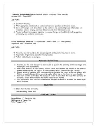3
Customer Support Executive – Customer Support – Citigroup Global Services
January 2007 – August 2007
Job Profile
 Escalation Handling.
 When appropriate, initiate calls to customers to answer questions and resolve issues.
 Serve as the single point of resolution for the customer and assist with product information, site
navigation, balance enquiry, transfers of balance and other CC related issues.
 Provide feedback to managers regarding necessary changes and updates (including upgrades,
functionality and customer care issues).
Senior Knowledge Associate – Customer One Contact Center – 3G Sales process
September 2005 – November 2006
Job Profile
 Research, respond to and resolve service requests and customer inquiries via phone .
 Responsible for generating sales for the organization.
 Perform related duties as assigned.
Achievements /Initiatives
 Awarded as the best Manager for consecutive 2 quarters for achieving all the set target and
meeting the client expectations.
 Have done analysis on the missing product cases and provided the insight on the revenue
leakage aspect through the medium of missing product which the customers are claiming.
 Started activity of capturing VOC from customers and sharing the insight on Service delivery with
Flipkart on weekly basis and then ensuring regular follow –up on the closure of items feasible.
 Has been awarded as the best AM across all center of Spice from the CEO of the company for
achieving lowest attrition rate for the site for consecutive 6 months.
 Got appreciation mail from the Sr.Operations Manager of Dishtv for achieving the sales target
within timelines.
EDUCATION
 B.Com from Mumbai University
Year of Passing: March 2007
PERSONAL DETAILS
Date of birth: 17th December 1981
Willingness to Travel: Yes
Valid Passport: Yes
 