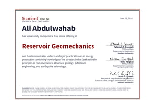 STATEMENT OF ACCOMPLISHMENT
Stanford University
School of Earth, Energy & Environmental Sciences
Benjamin M. Page Professor of Geophysics
Mark D. Zoback
Stanford University
Department of Geophysics
PhD Candidate
Noha Farghal
Stanford University
Department of Geophysics
PhD Candidate
Fatemeh S. Rassouli
June 10, 2016
Ali Abdulwahab
has successfully completed a free online offering of
Reservoir Geomechanics
and has demonstrated understanding of practical issues in energy
production combining knowledge of the stresses in the Earth with the
principles of rock mechanics, structural geology, petroleum
engineering, and earthquake seismology.
PLEASE NOTE: SOME ONLINE COURSES MAY DRAW ON MATERIAL FROM COURSES TAUGHT ON-CAMPUS BUT THEY ARE NOT EQUIVALENT TO ON-CAMPUS COURSES. THIS STATEMENT DOES
NOT AFFIRM THAT THIS PARTICIPANT WAS ENROLLED AS A STUDENT AT STANFORD UNIVERSITY IN ANY WAY. IT DOES NOT CONFER A STANFORD UNIVERSITY GRADE, COURSE CREDIT OR
DEGREE, AND IT DOES NOT VERIFY THE IDENTITY OF THE PARTICIPANT.
Authenticity can be verified at https://verify.lagunita.stanford.edu/SOA/56d10736318345e7b5fe44a79c3446de
 