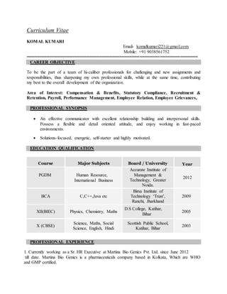 Curriculum Vitae
KOMAL KUMARI
Email- komalkumari221@gmail.com
Mobile: +91 9038561752
====================================================================
CAREER OBJECTIVE
To be the part of a team of hi-caliber professionals for challenging and new assignments and
responsibilities, thus sharpening my own professional skills, while at the same time, contributing
my best to the overall development of the organization.
Area of Interest: Compensation & Benefits, Statutory Compliance, Recruitment &
Retention, Payroll, Performance Management, Employee Relation, Employee Grievances,
PROFESSIONAL SYNOPSIS
 An effective communicator with excellent relationship building and interpersonal skills.
Possess a flexible and detail oriented attitude, and enjoy working in fast-paced
environments.
 Solutions-focused, energetic, self-starter and highly motivated.
EDUCATION QUALIFICATION
Course Major Subjects Board / University Year
PGDM Human Resource,
International Business
Accurate Institute of
Management &
Technology, Greater
Noida.
2012
BCA C,C++,Java etc
Birsa Institute of
Technology ‘Trust’,
Ranchi, Jharkhand
2009
XII(BIEC) Physics, Chemistry, Maths
D.S College, Katihar,
Bihar
2005
X (CBSE)
Science, Maths, Social
Science, English, Hindi
Scottish Public School,
Katihar, Bihar
2003
PROFESSIONAL EXPERIENCE
1. Currently working as a Sr. HR Executive at Martina Bio Genics Pvt. Ltd. since June 2012
till date. Martina Bio Genics is a pharmaceuticals company based in Kolkata, Which are WHO
and GMP certified.
 