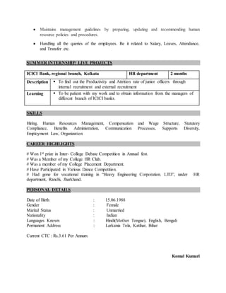  Maintains management guidelines by preparing, updating and recommending human
resource policies and procedures.
 Handling all the queries of the employees. Be it related to Salary, Leaves, Attendance,
and Transfer etc.
SUMMER INTERNSHIP/ LIVE PROJECTS
ICICI Bank, regional branch, Kolkata HR department 2 months
Description  To find out the Productivity and Attrition rate of junior officers through
internal recruitment and external recruitment
Learning  To be patient with my work and to obtain information from the managers of
different branch of ICICI banks.
SKILLS
Hiring, Human Resources Management, Compensation and Wage Structure, Statutory
Compliance, Benefits Administration, Communication Processes, Supports Diversity,
Employment Law, Organization
CAREER HIGHLIGHTS
# Won 1st prize in Inter- College Debate Competition in Annual fest.
# Was a Member of my College HR Club.
# Was a member of my College Placement Department.
# Have Participated in Various Dance Competition.
# Had gone for vocational training in “Heavy Engineering Corporation. LTD”, under HR
department, Ranchi, Jharkhand.
PERSONAL DETAILS
Date of Birth : 15.06.1988
Gender : Female
Marital Status : Unmarried
Nationality : Indian
Languages Known : Hindi(Mother Tongue), English, Bengali
Permanent Address : Larkania Tola, Katihar, Bihar
Current CTC : Rs.3.61 Per Annum
Komal Kumari
 