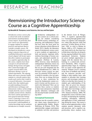 84	 Journal of College Science Teaching		
RESEARCH AND TEACHING
Introductory science courses play
a critical role in the recruitment
and retention of undergraduate
science majors. In particular, first-
year courses are opportunities
to engage students in scientific
practices and motivate them to
consider scientific careers. We
developed an introductory course
using a semester-long series of
established laboratory experiments
closely aligned with lecture topics
that allow students to participate
in a cognitive apprenticeship. In
this course, students learn basic
concepts in cell and molecular
biology during lecture and apply
their content knowledge and
acquire research skills in the
laboratory during a series of
related experiments. The ongoing
theme and course structure enable
students to critically analyze their
results each week as they would in
a research laboratory. Assessment
results show that students gain
an understanding of research
and laboratory techniques and
demonstrate evidence of knowledge
transfer from the course to related
scientific journal articles. Students
also learn content equivalent to a
more general molecular biology
course. Centering a course on a
semester-long laboratory project
can provide a solid foundation of
content knowledge and an authentic
introduction to scientific research.
Reenvisioning the Introductory Science
Course as a Cognitive Apprenticeship
By Meredith M. Thompson, Lucia Pastorino, Star Lee, and Paul Lipton
I
ntroductory undergraduate sci-
ence courses are a critical junc-
ture for students considering
STEM (science, technology, en-
gineering, and mathematics) majors
and have been the focal point for
science education reform (Brewer &
Smith, 2011). Ideally, the laboratory
aspect of introductory science cours-
es gives students an opportunity to
learn and practice important skills,
reinforce knowledge of lecture con-
cepts, and understand scientific in-
vestigation (Hofman & Lunetta,
2002); however, many introductory
undergraduate laboratory classes are
a series of “cookbook laboratories”
that are not well integrated into the
course (Handlesman et al., 2004). As
first-year science courses are gate-
ways for potential STEM majors, it
is useful to consider a few key ques-
tions. How can we design first-year
courses to show connections be-
tween the fundamental content cov-
ered in lecture and the process cov-
ered in the laboratory? How can we
structure these courses so students
in them learn and practice important
specific laboratory techniques and
also develop broader scientific think-
ing skills?
Conceptual framework
Induction into the scientific commu-
nity shares many characteristics of
an apprenticeship (Sadler, Burgin,
McKinney, & Ponjuan, 2010). This
apprenticeship engages participants
in authentic activities and practices
in the domain (Lave & Wenger,
1991). A cognitive apprenticeship
is a “learning-through-guided expe-
rience on cognitive and metacogni-
tive, rather than physical, skills and
processes” (Collins, Brown, & New-
man, 1989, as cited in Dennen &
Burner, 2008, p. 427). Students not
only learn what to do, they learn how
to think about what they are doing by
having ongoing feedback from more
experienced instructors. Students
are given multiple opportunities to
engage with the material they are
learning in a context-rich environ-
ment (Hendricks, 2001). Cognitive
apprenticeships begin by modeling
how an expert would approach the
material. Students receive coaching
in the form of feedback and advice,
and the instructor provides scaf-
folding to help students learn, asks
students to articulate their learning
process, and encourages students to
reflect on what they have learned. As
students gain understanding of the
topic, they are given less structure
and more opportunities to explore
and apply their knowledge on their
own (Collins, Brown, & Holum,
1991; Dennen & Burner, 2008). We
designed this course with these ideas
in mind, incorporating the modeling,
coaching, articulation, reflection,
and application of their understand-
ings during the course. The course is
both an actual apprenticeship, in that
students practice laboratory skills
and processes, and a cognitive ap-
prenticeship where students learn
 