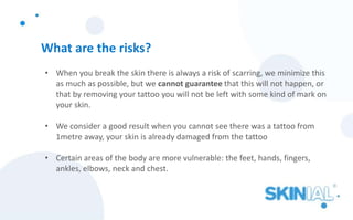 What are the risks?
• When you break the skin there is always a risk of scarring, we minimize this
as much as possible, but we cannot guarantee that this will not happen, or
that by removing your tattoo you will not be left with some kind of mark on
your skin.
• We consider a good result when you cannot see there was a tattoo from
1metre away, your skin is already damaged from the tattoo
• Certain areas of the body are more vulnerable: the feet, hands, fingers,
ankles, elbows, neck and chest.
 