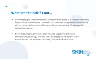 What are the risks? Cont…
• Patch testing is a recommended to determine if there is a tendency towards
hypertrophic/keloid scars. However this does not completely eliminate the
risk as the actual removal will cover a larger area where friction on the
wound may occur.
• Every individual is different, their healing capacity is different,
medications, smoking, alcohol, the sun, lifestyle and type of work
can all hinder the ability to heal well, or cause inflammation.
 