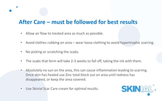 After Care – must be followed for best results
• Allow air flow to treated area as much as possible.
• Avoid clothes rubbing on area – wear loose clothing to avoid hypertrophic scarring.
• No picking or scratching the scabs.
• The scabs that form will take 2-3 weeks to fall off, taking the ink with them.
• Absolutely no sun on the area, this can cause inflammation leading to scarring.
Once skin has healed use Zinc total block out on area until redness has
disappeared, or keep the area covered.
• Use Skinial Scar Care cream for optimal results.
 