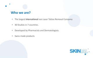 Who we are?
• The largest international non Laser Tattoo Removal Company
• 40 Studios in 7 countries.
• Developed by Pharmacists and Dermatologists.
• Swiss made products
 