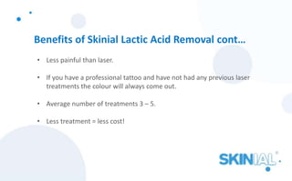 Benefits of Skinial Lactic Acid Removal cont…
• Less painful than laser.
• If you have a professional tattoo and have not had any previous laser
treatments the colour will always come out.
• Average number of treatments 3 – 5.
• Less treatment = less cost!
 