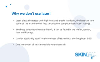 Why we don’t use laser!
• Laser blasts the tattoo with high heat and breaks ink down, the heat can turn
some of the ink molecules into carcinogenic compounds (cancer causing).
• The body does not eliminate the ink, it can be found in the lymph, spleen,
liver and kidneys.
• Cannot accurately estimate the number of treatments, anything from 6-20!
• Due to number of treatments it is very expensive.
 