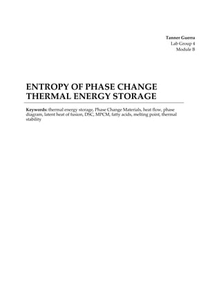 Tanner Guerra
Lab Group 4
Module B
ENTROPY OF PHASE CHANGE
THERMAL ENERGY STORAGE
Keywords: thermal energy storage, Phase Change Materials, heat flow, phase
diagram, latent heat of fusion, DSC, MPCM, fatty acids, melting point, thermal
stability
 