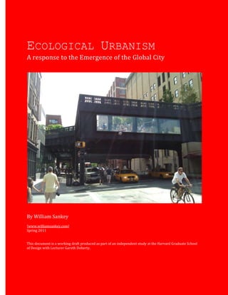 Sankey 1
ECOLOGICAL URBANISM
A response to the Emergence of the Global City
By William Sankey
[www.williamsankey.com]
Spring 2011
This document is a working draft produced as part of an independent study at the Harvard Graduate School
of Design with Lecturer Gareth Doherty.
 