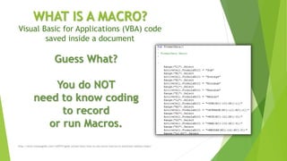 WHAT IS A MACRO?
Visual Basic for Applications (VBA) code
saved inside a document
http://www.howtogeek.com/162975/geek-school-learn-how-to-use-excel-macros-to-automate-tedious-tasks/
Guess What?
You do NOT
need to know coding
to record
or run Macros.
 