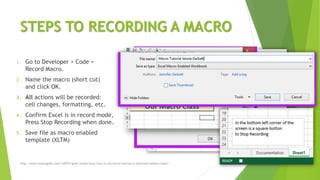 STEPS TO RECORDING A MACRO
1. Go to Developer > Code >
Record Macro.
2. Name the macro (short cut)
and click OK.
3. All actions will be recorded:
cell changes, formatting, etc.
4. Confirm Excel is in record mode,
Press Stop Recording when done.
5. Save file as macro enabled
template (XLTM)
http://www.howtogeek.com/162975/geek-school-learn-how-to-use-excel-macros-to-automate-tedious-tasks/
 