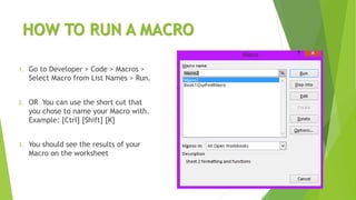HOW TO RUN A MACRO
1. Go to Developer > Code > Macros >
Select Macro from List Names > Run.
2. OR You can use the short cut that
you chose to name your Macro with.
Example: [Ctrl] [Shift] [K]
3. You should see the results of your
Macro on the worksheet
 