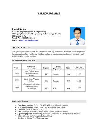 CURRICULUM VITAE
Kuntal Sarker
B.Sc. in Computer Science & Engineering.
Chittagong University of Engineering & Technology (CUET)
Chittagong-4349.
Mobile No : +8801713236442
E-Mail : rohit_cuet@yahoo.com
CAREER OBJECTIVE
I always feel passionate to work in a competitive area. My interest will be focused on the progress of
the organization where I will work. I will try my best to maintain ethics and use my innovative and
analytical skills to solve problems.
EDUCATIONAL QUALIFICATION
Year
Institution /
University
Degree
Group /
Department
Scale GPA/CGPA
2006
Pulum Golam Soroar
Secoundary High
School
SSC Science 5.00 5.00
2008
Narail Govt. Victoria
College HSC Science 5.00 5.00
2013
Chittagong University
of Engineering &
Technology BSC CSE 4.00
3.22
TE C H NI C A L SK I L L S
 Core Programming: C, C++,C#,.NET,ASP, Java, Mathlab, Android
 Web Programming: HTML, PHP, CSS, Wordpress ,Java Script
 Database: MySQL, Oracle,PLSQL.
 IDE: Microsoft Visual C++,Visual Stdio, Eclipse, NetBeans, Xcode.
 Operating System: Windows Xp, Windows 7, Windows 8, Linux (ubuntu), Android.
 Others: Prolog, LaTeX, OpenGL, Packet tracer
 Specialty in Digital Text Watermarking
 