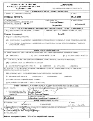 ACMP FORM 1
(THIS FORM MAY BE REPRODUCED LOCALLY)
DEPARTMENT OF DEFENSE
CIVILIAN ACQUISITION PERSONNEL
CERTIFICATION
PART A -WORKFORCE MEMBER (CANDIDATE) INFORMATION
1. NAME (LAST, FIRST, MIDDLE INITIAL)
PETTONI, PETER W.
3. DATE:
13 Jaly 2012
SERIES/GRADE:
GG-0340-13
4. ORGANIZATION
(COMPONENT/DIRECTORATE/DEPARTMENT/
DIVISION,tsRANCH, ETC.): DT- MS3
5. POSITION TITLE:
Program Manager
(Acquisition)
PART B - ACQUISTTION CAREER FIELD/POSITION CATEGORY AND LEVEL OF CERTIFICATION REQUESTED
7. ACQUISITION CAREER FIELD/POSITION CATEGORY :
Program Management
8. CERTIFICATION LEVEL REQUESTED (LEVEL I, II, OR III):
9. REQUEST CATEGORY (MARK ONE):
I X ] CERTIFICATION IN ACQUISITION CAREER FIELD/POSITION CATEGORY AND LEVEL IN WHICH CT'RRENTLY ASSIGNED
[ ] CERTIFICATION IN ACQUISITION CAREER FIELD/POSITION CATEGORY AND/OR LEVEL NOT CURRENTLY ASSIGNED
(TITLE, GRADE, SERIES)
PART C - CERTIFICATION ANALYSIS
10. APPLTCABLE MANDATORY STANDARDS (REFER TO DOD 5000.52-M AND COMPONENT SITPPLEMENTS, IF ANy):
[X] EXPERIENCE IX] EDUCATIONORTESTINLIEUOF TX] TRAININGORTESTINLIEUOF
I 1. CANDIDATE'S QUALIFTCATION (REFER TODOD 5000.52-M AND AUTHORTZED COMPONENT SUppLEMENTS):
I X ] CANDIDATE MEETS AIL MANDATORY STANDARDS
[ ] CANDIDATELACKSQUALIFICATIONSIN: [ ] EXPERIENCE [ ] EDUCATION [ ] TRAINING
12. BASIS FOR CERTIFICATION (ATTACH APPLICABLE DOCUMENTATION, SUCH AS DD FORM 2518, EQUIVALENCY TEST
CERTIFICATION AND WAIVERS, ETC.):
I X ] CANDIDATE MEETS STANDARDS FOR EXPERIENCE, EDUCATION, AND TRAINING
[]WAIVERoFSTANDARDFOR: [] EXPERIENCE [] EDUCATION [] TRAINING
[ ] EXCEPTION (PROVTDE RATIONALE ON REVERSE)
[ ] GRANDFATMRED (PROVIDE RATIONALE ON REVERSE)
PART D - FLINCTIONAL MANAGER'S/DAWIA MANAGER'S RECOMMENDATION (IF APPLICABLE)
13. [x] coNCUR
[ ] NON-CONCUR
NON-CONCURRATIONALE
ON REVERSE DAWIA Program
15. DATE:
17 Jaly 2012
16. ORGANIZATION/TITLE:
Office of the Acquisition Executive (AE)
PART E - CERTIFICATION DECISION
I7. CERTIFICATION:
[ ] DISAPPROVED
18. DATE:
TED TO CERTIFY AND/OR WAIVE STANDARDS:
20. ORGANIZATION:
Defense Intelligence Agency, Office of the Acquisition Executive
 