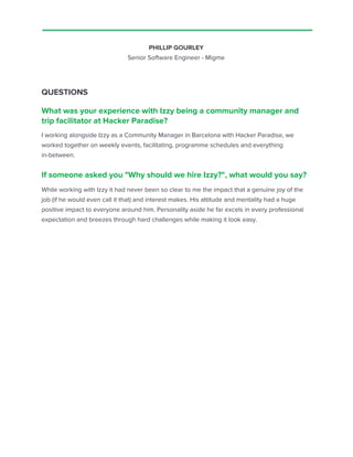 PHILLIP GOURLEY
Senior Software Engineer - Migme
QUESTIONS
What was your experience with Izzy being a community manager and
trip facilitator at Hacker Paradise?
I working alongside Izzy as a Community Manager in Barcelona with Hacker Paradise, we
worked together on weekly events, facilitating, programme schedules and everything
in-between.
If someone asked you "Why should we hire Izzy?", what would you say?
While working with Izzy it had never been so clear to me the impact that a genuine joy of the
job (if he would even call it that) and interest makes. His attitude and mentality had a huge
positive impact to everyone around him. Personality aside he far excels in every professional
expectation and breezes through hard challenges while making it look easy.
 