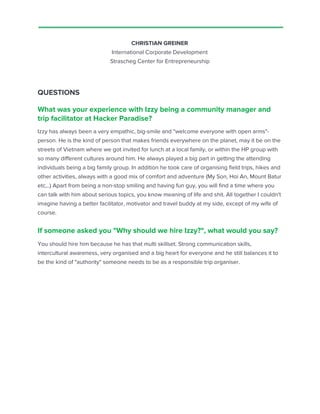 CHRISTIAN GREINER
International Corporate Development
Strascheg Center for Entrepreneurship
QUESTIONS
What was your experience with Izzy being a community manager and
trip facilitator at Hacker Paradise?
Izzy has always been a very empathic, big-smile and "welcome everyone with open arms"-
person. He is the kind of person that makes friends everywhere on the planet, may it be on the
streets of Vietnam where we got invited for lunch at a local family, or within the HP group with
so many different cultures around him. He always played a big part in getting the attending
individuals being a big family group. In addition he took care of organising field trips, hikes and
other activities, always with a good mix of comfort and adventure (My Son, Hoi An, Mount Batur
etc,..) Apart from being a non-stop smiling and having fun guy, you will find a time where you
can talk with him about serious topics, you know meaning of life and shit. All together I couldn't
imagine having a better facilitator, motivator and travel buddy at my side, except of my wife of
course.
If someone asked you "Why should we hire Izzy?", what would you say?
You should hire him because he has that multi skillset. Strong communication skills,
intercultural awareness, very organised and a big heart for everyone and he still balances it to
be the kind of "authority" someone needs to be as a responsible trip organiser.
 