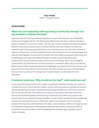 HEIDI PRIEBE
Writer - Thought Catalog
QUESTIONS
What was your experience with Izzy being a community manager and
trip facilitator at Hacker Paradise?
Izzy went well out of his way at Hacker Paradise to ensure that everyone was comfortable,
content and engaged with the rest of the group. What could have been nothing more than a
group of coworkers turned into a family - one who ate, worked, traveled and explored together.
Anyone in the group would be quick to tell you that this was Izzy's doing. From planning
weekend trips to spurring group discussions to connecting one-on-one with each member to
make sure things were running smoothly for them, Izzy's presence was the consistent glue that
held the team together. He was there to smooth over any conflict, to organize every event and
to individually encourage each Hacker Paradise member to push themselves both
professionally and personally throughout their time with the group. When I was struggling
professionally, Izzy took the time out of his schedule to brainstorm ideas one-on-one with me.
When group members experienced personal challenges, Izzy was the first one to check in with
them and ensure they felt heard and cared for. And when anyone was even remotely bored,
Izzy was there to pump up the energy level and get everyone excited about the next
adventure!
If someone asked you "Why should we hire Izzy?", what would you say?
I think you'd be hard-pressed to find a single ex-participant of Hacker Paradise who does not
consider Izzy to be a friend. And this speaks volumes when you pause to consider the amount
of time Izzy also had to invest in keeping things running smoothly from behind the scenes at
HP. I'm not sure I've ever met someone who works so hard and so efficiently at both the
technical and personal aspects of maintaining a community. Izzy didn't just go above and
beyond when it was needed at Hacker Paradise - he went above and beyond every single day,
without ever being asked to do so. Hiring Izzy means hiring someone who is more than
prepared to bring every skill they have to the table - from resolving conflicts to managing crises
to confidently completing the administrative tasks that others balk at. Izzy throws 110% of
himself into every job he does, which he displayed time and time again during his role at
Hacker Paradise.
 