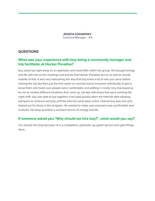 JESSICA DUHADWAY
Technical Manager - iFit
QUESTIONS
What was your experience with Izzy being a community manager and
trip facilitator at Hacker Paradise?
Izzy stood out right away as an optimistic and mood lifter within the group. He brought energy
and life with him to the meetings and events that Hacker Paradise put on as well as events
outside of that. It was very welcoming the way that Izzy knew a bit of who you were before
starting the trip but then just the first week he reached out to everyone individually to get to
know them and made sure people were comfortable and settling in nicely. Izzy impressed as
he ran to resolve different situations that came up. Up late with those that were working the
night shift, Izzy was able to put together a hot spot quickly when the Internet died allowing
everyone to continue working until the Internet came back online. Overall Izzy was one who
looked out for those in the program. He wanted to make sure everyone was comfortable and
involved. He keep provided a constant source of energy and life.
If someone asked you "Why should we hire Izzy?", what would you say?
You should hire Izzy because he is a competent, optimistic, go getter person who gets things
done.
 