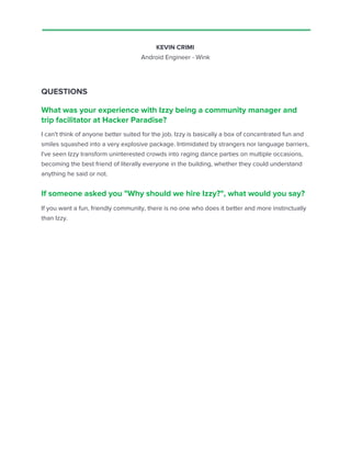KEVIN CRIMI
Android Engineer - Wink
QUESTIONS
What was your experience with Izzy being a community manager and
trip facilitator at Hacker Paradise?
I can't think of anyone better suited for the job. Izzy is basically a box of concentrated fun and
smiles squashed into a very explosive package. Intimidated by strangers nor language barriers,
I've seen Izzy transform uninterested crowds into raging dance parties on multiple occasions,
becoming the best friend of literally everyone in the building, whether they could understand
anything he said or not.
If someone asked you "Why should we hire Izzy?", what would you say?
If you want a fun, friendly community, there is no one who does it better and more instinctually
than Izzy.
 