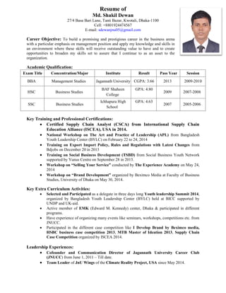 Resume of
Md. Shakil Dewan
27/4 Basa Bari Lane, Tanti Bazar, Kwotali, Dhaka-1100
Cell: +8801924474567
E-mail: sdewanjnu05@gmail.com
Career Objective: To build a promising and prestigious career in the business arena
with a particular emphasis on management position and apply my knowledge and skills in
an environment where these skills will receive outstanding value to have and to create
opportunities to broaden my skills set to assure that I continue to as an asset to the
organization.
Academic Qualification:
Exam Title Concentration/Major Institute Result Pass Year Session
BBA Management Studies Jagannath University CGPA: 3.66 2013 2009-2010
HSC Business Studies
BAF Shaheen
College
GPA: 4.80
2009 2007-2008
SSC Business Studies
Ichhapura High
School
GPA: 4.63
2007 2005-2006
Key Training and Professional Certifications:
 Certified Supply Chain Analyst (CSCA) from International Supply Chain
Education Alliance (ISCEA), USA in 2014.
 National Workshop on The Art and Practice of Leadership (APL) from Bangladesh
Youth Leadership Center (BYLC) on February 22 to 24, 2014
 Training on Export Import Policy, Rules and Regulations with Latest Changes from
Bdjobs on December 20 in 2013
 Training on Social Business Development (TSBD) from Social Business Youth Network
supported by Yunus Centre on September 28 in 2013.
 Workshop on “Selling Your Service” conducted by The Experience Academy on May 24,
2014
 Workshop on “Brand Development” organized by Beximco Media at Faculty of Business
Studies, University of Dhaka on May 30, 2014.
Key Extra Curriculum Activities:
 Selected and Participated as a delegate in three days long Youth leadership Summit 2014,
organized by Bangladesh Youth Leadership Center (BYLC) held at BICC supported by
UNDP and UK-aid.
 Active member of EMK (Edward M. Kennedy) center, Dhaka & participated in different
programs.
 Have experience of organizing many events like seminars, workshops, competitions etc. from
JNUCC.
 Participated in the different case competition like I Develop Brand by Beximco media,
HSBC business case competition 2013, MTB Master of Ideation 2013, Supply Chain
Case Competition organized by ISCEA 2014.
Leadership Experiences:
 Cofounder and Communication Director of Jagannath University Career Club
(JNUCC) from June 1, 2011 – Till date.
 Team Leader of JnU Wings of the Climate Reality Project, USA since May 2014.
 