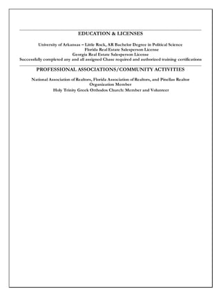 _____________________________________________________________________________________
EDUCATION & LICENSES
University of Arkansas – Little Rock, AR Bachelor Degree in Political Science
Florida Real Estate Salesperson License
Georgia Real Estate Salesperson License
Successfully completed any and all assigned Chase required and authorized training certifications
_____________________________________________________________________________________
PROFESSIONAL ASSOCIATIONS/COMMUNITY ACTIVITIES
National Association of Realtors, Florida Association of Realtors, and Pinellas Realtor
Organization Member
Holy Trinity Greek Orthodox Church: Member and Volunteer
 
