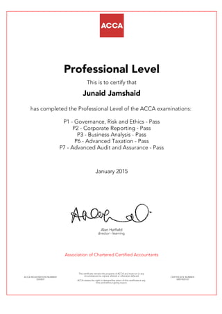 Professional Level
This is to certify that
Junaid Jamshaid
has completed the Professional Level of the ACCA examinations:
P1 - Governance, Risk and Ethics - Pass
P2 - Corporate Reporting - Pass
P3 - Business Analysis - Pass
P6 - Advanced Taxation - Pass
P7 - Advanced Audit and Assurance - Pass
January 2015
Alan Hatfield
director - learning
Association of Chartered Certified Accountants
ACCA REGISTRATION NUMBER:
2263031
This certificate remains the property of ACCA and must not in any
circumstances be copied, altered or otherwise defaced.
ACCA retains the right to demand the return of this certificate at any
time and without giving reason.
CERTIFICATE NUMBER:
34831825167
 