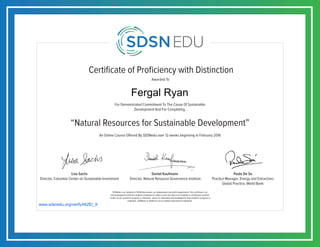 Certificate of Proficiency with Distinction
For Demonstrated Commitment To The Cause Of Sustainable
Development And For Completing,
Awarded To
SDSNedu is an initiative of SDSN Association, an independent non-profit organization. This certificate is an
acknowledgement that the student completed an online course but does not constitute a contribution towards
credits of any academic program or institution, unless so separately acknowledged by that academic program or
institution. SDSNedu or SDSN are not accredited educational institutions.
Lisa Sachs
Director, Columbia Center on Sustainable Investment
Daniel Kaufmann
Director, Natural Resource Governance Institute
Paulo De Sa
Practice Manager, Energy and Extractives
Global Practice, World Bank
An Online Course Offered By SDSNedu over 12 weeks beginning in February 2016
“Natural Resources for Sustainable Development”
www.sdsnedu.org/verify/li6ZEi_9
Fergal Ryan
 