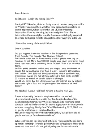 Press Release
Foodbanks – A sign of a failing society?
On April17th Newbury Labour Party wroteto almost every councillor
in WestBerks asking them whether they agreed with an article in
The Independent, whichstated that the UK wasbreaching
internationallaw by violating the human right to food. Under
internationalhuman-rights law, the Governmentislegally required
to secure the human right to adequate food for everyonein the UK.
Please find a copy of the email below
Dear Councillors
Did you happen to see the headline in The Independent yesterday,
'Food Poverty: The Scandal That Shames Britain'?
The article states that in Britain nearly a million people now rely on
handouts to eat. More than 900,000 people were given emergency food
in the past year, which according to the Trussell Trust is an increase of
163%.
In West Berks between March 2013 and August 2013 the number of
people fed by food banks grew from 3 to 771, including 209 children.
The Trussell Trust said that the Government's use of sanctions was,
'increasingly harsh' and half of those referred to food banks in 2013 -
2014 were as a result of benefit delays or changes.
Would you agree that the UK is breaching international law by violating
the human right to food and do you support the existence of food
banks?
The Newbury Labour Party look forward to hearing from you.
It was noteworthy that not a single councillor responded.
A second email was then sent to Gordon Lundie, Leader of the
Councilasking him whether West Berks would be followingother
councils such as DerbyshireCC in providingsupportfor localpeople
who are struggling. DerbyshireCC will be investing £126,000 from
its publichealth budgetinto food banks.
Mr Lundieresponded very briefly statingthat,,’our policies are all
public and can be found on our website”.
What is striking in this slow and unhelpfulresponseis the council’s
apparentcontemptfor those peoplewho are struggling to make ends
meet and how much of a low priority they are. It also misses the
 