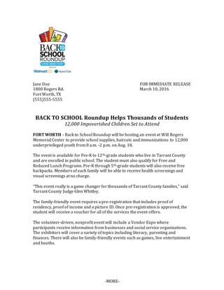 Jane Doe FOR IMMEDIATE RELEASE
1800 Rogers Rd. March 10, 2016
Fort Worth, TX
(555)555-5555
BACK TO SCHOOL Roundup Helps Thousands of Students
12,000 Impoverished Children Set to Attend
FORT WORTH - Back to School Roundup will be hosting an event at Will Rogers
Memorial Center to provide school supplies, haircuts and immunizations to 12,000
underprivileged youth from 8 a.m. -2 p.m. on Aug. 18.
The event is available for Pre-K to 12th-grade students who live in Tarrant County
and are enrolled in public school. The student must also qualify for Free and
Reduced Lunch Programs. Pre-K through 5th-grade students will also receive free
backpacks. Members of each family will be able to receive health screenings and
visual screenings at no charge.
“This event really is a game changer for thousands of Tarrant County families,” said
Tarrant County Judge Glen Whitley.
The family-friendly event requires a pre-registration that includes proof of
residency, proof of income and a picture ID. Once pre-registration is approved, the
student will receive a voucher for all of the services the event offers.
The volunteer-driven, nonprofit event will include a Vendor Expo where
participants receive information from businesses and social service organizations.
The exhibitors will cover a variety of topics including literacy, parenting and
finances. There will also be family-friendly events such as games, live entertainment
and booths.
-MORE-
 