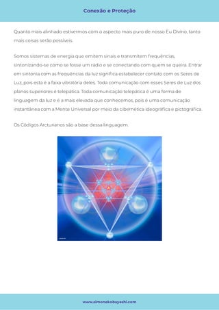 Conexão e Proteção
www.simonekobayashi.com
Somos sistemas de energia que emitem sinais e transmitem frequências,
sintonizando-se como se fosse um rádio e se conectando com quem se queira. Entrar
em sintonia com as frequências da luz signi ca estabelecer contato com os Seres de
Luz, pois esta é a faixa vibratória deles. Toda comunicação com esses Seres de Luz dos
planos superiores é telepática. Toda comunicação telepática é uma forma de
linguagem da luz e é a mais elevada que conhecemos, pois é uma comunicação
instantânea com a Mente Universal por meio da cibernética ideográ ca e pictográ ca.
Os Códigos Arcturianos são a base dessa linguagem.
Quanto mais alinhado estivermos com o aspecto mais puro de nosso Eu Divino, tanto
mais coisas serão possíveis. 
 