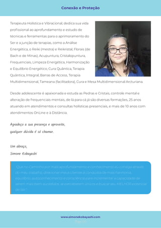 Conexão e Proteção
Page 10
www.simonekobayashi.com
"Que no Caminho por mais aprofundamento e conhecimento eu consiga através
do meu trabalho, direcionar meus clientes à conquista de mais harmonia,
equilíbrio, autoconhecimento e consciência para incrementar a capacidade de
serem mais bem-sucedidos, se perceberem únicos e buscar seu MELHOR potencial
de Ser."
Agradeço a sua presença e aproveite,
qualquer dúvida é só chamar.
 
Um abraço,
Simone Kobayashi
Desde adolescente é apaixonada e estuda as Pedras e Cristais, controle mental e
alteração de frequenciais mentais, de lá para cá já são diversas formações, 25 anos
atuando em atendimentos e consultas holísticas presenciais, e mais de 10 anos com
atendimentos OnLine e à Distância.
Terapeuta Holística e Vibracional, dedica sua vida
pro ssional ao aprofundamento e estudo de
técnicas e ferramentas para o aprimoramento do
Ser e a junção de terapias, como a Análise
Energética, o Reiki (mestra) e Reikristal, Florais (de
Bach e de Minas), Acupuntura, Cristalopuntura,
Frequenciais, Limpeza Energética, Harmonização
e Equilíbrio Energético, Cura Quântica, Terapia
Quântica, Integral, Barras de Access, Terapia
Multidimensional, Tameana (facilitadora), Cura e Mesa Multidimensional Arcturiana.
 