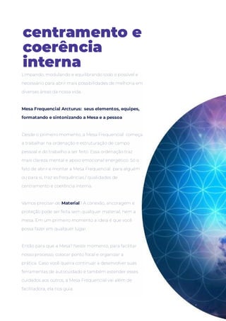 centramento e
coerência
interna
Limpando, modulando e equilibrando todo o possível e
necessário para abrir mais possibilidades de melhoria em
diversas áreas da nossa vida.
 
Desde o primeiro momento, a Mesa Frequencial  começa
a trabalhar na ordenação e estruturação de campo
pessoal e do trabalho a ser feito. Essa ordenação traz
mais clareza mental e apoio emocional energético. Só o
fato de abrir e montar a Mesa Frequencial  para alguém
ou para si, traz as frequências / qualidades de
centramento e coerência interna.
Vamos precisar de Material? A conexão, ancoragem e
proteção pode ser feita sem qualquer material, nem a
mesa. Em um primeiro momento a ideia é que você
possa fazer em qualquer lugar.
Então para que a Mesa? Neste momento, para facilitar
nosso processo, colocar ponto focal e organizar a
prática. Caso você queira continuar a desenvolver suas
ferramentas de autocuidado e também estender esses
cuidados aos outros, a Mesa Frequencial vai além de
facilitadora, ela nos guia.
Mesa Frequencial Arcturus:  seus elementos, equipes,
formatando e sintonizando a Mesa e a pessoa
 