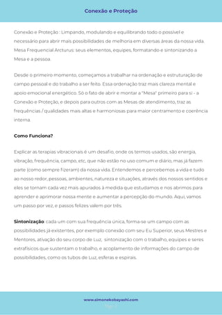 Conexão e Proteção
Page 2
www.simonekobayashi.com
Como Funciona? 
Explicar as terapias vibracionais é um desa o, onde os termos usados, são energia,
vibração, frequência, campo, etc, que não estão no uso comum e diário, mas já fazem
parte (como sempre zeram) da nossa vida. Entendemos e percebemos a vida e tudo
ao nosso redor, pessoas, ambientes, natureza e situações, através dos nossos sentidos e
eles se tornam cada vez mais apurados à medida que estudamos e nos abrimos para
aprender e aprimorar nossa mente e aumentar a percepção do mundo. Aqui, vamos
um passo por vez, e passos felizes valem por três.
Desde o primeiro momento, começamos a trabalhar na ordenação e estruturação de
campo pessoal e do trabalho a ser feito. Essa ordenação traz mais clareza mental e
apoio emocional energético. Só o fato de abrir e montar a "Mesa" primeiro para si - a
Conexão e Proteção, e depois para outros com as Mesas de atendimento, traz as
frequências / qualidades mais altas e harmoniosas para maior centramento e coerência
interna. 
Conexão e Proteção : Limpando, modulando e equilibrando todo o possível e
necessário para abrir mais possibilidades de melhoria em diversas áreas da nossa vida.
Mesa Frequencial Arcturus: seus elementos, equipes, formatando e sintonizando a
Mesa e a pessoa.
: cada um com sua frequência única, forma-se um campo com as
possibilidades já existentes, por exemplo conexão com seu Eu Superior, seus Mestres e
Mentores, ativação do seu corpo de Luz,  sintonização com o trabalho, equipes e seres 
extrafísicos que sustentam o trabalho, e acoplamento de informações do campo de
possibilidades, como os tubos de Luz, esferas e espirais.
Sintonização
 