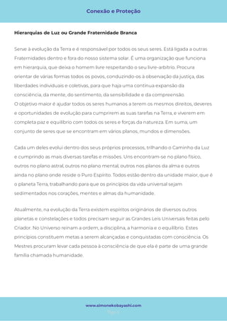 Conexão e Proteção
Page 6
www.simonekobayashi.com
Cada um deles evolui dentro dos seus próprios processos, trilhando o Caminho da Luz
e cumprindo as mais diversas tarefas e missões. Uns encontram-se no plano físico,
outros no plano astral, outros no plano mental, outros nos planos da alma e outros
ainda no plano onde reside o Puro Espírito. Todos estão dentro da unidade maior, que é
o planeta Terra, trabalhando para que os princípios da vida universal sejam
sedimentados nos corações, mentes e almas da humanidade. 
Atualmente, na evolução da Terra existem espíritos originários de diversos outros
planetas e constelações e todos precisam seguir as Grandes Leis Universais feitas pelo
Criador. No Universo reinam a ordem, a disciplina, a harmonia e o equilíbrio. Estes
princípios constituem metas a serem alcançadas e conquistadas com consciência. Os
Mestres procuram levar cada pessoa à consciência de que ela é parte de uma grande
família chamada humanidade. 
Serve à evolução da Terra e é responsável por todos os seus seres. Está ligada a outras
Fraternidades dentro e fora do nosso sistema solar. É uma organização que funciona
em hierarquia, que deixa o homem livre respeitando o seu livre-arbítrio. Procura
orientar de várias formas todos os povos, conduzindo-os à observação da justiça, das
liberdades individuais e coletivas, para que haja uma contínua expansão da
consciência, da mente, do sentimento, da sensibilidade e da compreensão. 
O objetivo maior é ajudar todos os seres humanos a terem os mesmos direitos, deveres
e oportunidades de evolução para cumprirem as suas tarefas na Terra, e viverem em
completa paz e equilíbrio com todos os seres e forças da natureza. Em suma, um
conjunto de seres que se encontram em vários planos, mundos e dimensões. 
Hierarquias de Luz ou Grande Fraternidade Branca
 